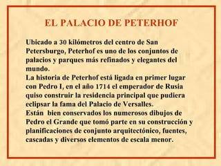 Ubicado a 30 kilómetros del centro de San Petersburgo, Peterhof es uno de los conjuntos de palacios y parques más refinados y elegantes del mundo. La historia de Peterhof está ligada en primer lugar con Pedro I, en el año 1714 el emperador de Rusia quiso construir la residencia principal que pudiera eclipsar la fama del Palacio de Versalles. Están bien conservados los numerosos dibujos de Pedro el Grande que tomó parte en su construcción y planificaciones de conjunto arquitectónico, fuentes, cascadas y diversos elementos de escala menor. EL PALACIO DE PETERHOF