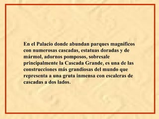 En el Palacio donde abundan parques magníficos con numerosas cascadas, estatuas doradas y de mármol, adornos pomposos, sobresale principalmente la Cascada Grande, es una de las construcciones más grandiosas del mundo que representa a una gruta inmensa con escaleras de cascadas a dos lados.
