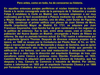 Pero antes, como en todo, ha de conocerse su historia. En aquellos entonces parajes periféricos al núcleo histórico de la ciudad, frente a la recién consagrada sede de la parroquia de S. Sebastián y cuando Felipe II establece la Corte en Madrid, sus terrenos empiezan a ser muy codiciados por la fácil accesibilidad a Palacio mediante las calles de Atocha y Mayor. Después de varios dueños, uno de ellos, Juan Durán de Figueras, en 1630, construye el primer edificio con planos de Juan Gómez de Mora, Alarife (arquitecto) Mayor de Madrid. En 1731, se adquiere por Juan Francisco Goyeneche, cuya familia fue de gran nombradía en los negocios y la política de entonces -fue la que, entre otras cosas, creó el núcleo de población del Nuevo Baztán en Madrid-, encargando a Pedro de Ribera su reforma. De aquí su portada barroca actual. En 1783 vuelve a reformarse por el arquitecto Ignacio Thomas. Después de diversos avatares propios de la época, en 1800 se ocupa por la Contaduría del Pósito Real. Al fin, en 1874, llega a manos del marqués de Manzanedo y duque de Santoña, que es quien además de reformarlo otra vez, lo adorna hasta el límite que permitió la edificación y su fortuna, con una total restauración y decoración interior, que se llevó a cabo bajo la dirección del arquitecto Domingo de Inza, con escultores como Cánova y pintores como Olavide. Finalmente, en 1933, Casimiro Mahou la adquiere para sede de la Cámara de Industria, que fue después y hoy, Cámara de Comercio e Industria de Madrid. Por último, vuelve a reformarse en 1955 por el arquitecto Fernando Chueca y en 1988 por Fernando Caballero. Así es como la conocemos hoy. 