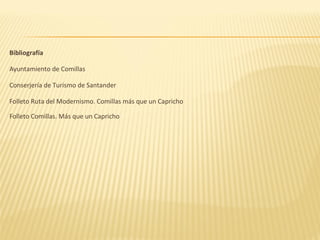 Bibliografía

Ayuntamiento de Comillas

Conserjería de Turismo de Santander

Folleto Ruta del Modernismo. Comillas más que un Capricho

Folleto Comillas. Más que un Capricho
 