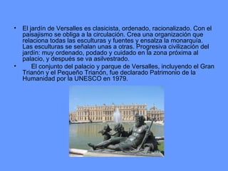 El jardín de Versalles es clasicista, ordenado, racionalizado. Con el paisajismo se obliga a la circulación. Crea una organización que relaciona todas las esculturas y fuentes y ensalza la monarquía. Las esculturas se señalan unas a otras. Progresiva civilización del jardín: muy ordenado, podado y cuidado en la zona próxima al palacio, y después se va asilvestrado.       El conjunto del palacio y parque de Versalles, incluyendo el Gran Trianón y el Pequeño Trianón, fue declarado Patrimonio de la Humanidad por la UNESCO en 1979.  