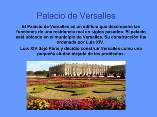 Palacio de Versalles     El Palacio de Versalles es un edificio que desempeñó las funciones de una residencia real en siglos pasados. El palacio está ubicado en el municipio de Versalles. Su construcción fue ordenada por Luis XIV.  Luis XIV dejó París y decidió construir Versalles como una pequeña ciudad alejada de los problemas. 