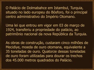 O Palácio de Dolmabahce em Istambul, Turquia,
situado no lado europeu do Bósforo, foi o principal
centro administrativo do Império Otomano.

Uma lei que entrou em vigor em 03 de março de
1924, transferiu a propriedade do palácio, ao
patrimônio nacional da nova República da Turquia.

As obras de construção, custaram cinco milhões de
Mecidiye, moeda de ouro otomana, equivalente a
35 toneladas de ouro. Quatorze dessas toneladas
de ouro foram utilizadas para dourar os trechos
dos 45.000 metros quadrados do Palácio.
 