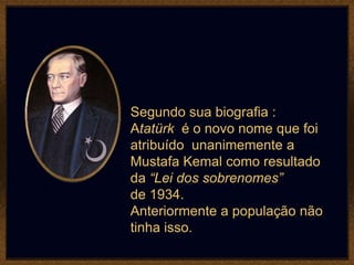 Segundo sua biografia :
Atatürk é o novo nome que foi
atribuído unanimemente a
Mustafa Kemal como resultado
da “Lei dos sobrenomes”
de 1934.
Anteriormente a população não
tinha isso.
 