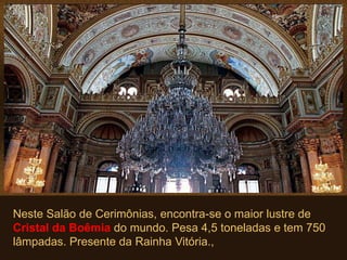 Neste Salão de Cerimônias, encontra-se o maior lustre de
Cristal da Boêmia do mundo. Pesa 4,5 toneladas e tem 750
lâmpadas. Presente da Rainha Vitória.,
 