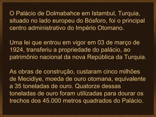 O Palácio de Dolmabahce em Istambul, Turquia,
situado no lado europeu do Bósforo, foi o principal
centro administrativo do Império Otomano.

Uma lei que entrou em vigor em 03 de março de
1924, transferiu a propriedade do palácio, ao
patrimônio nacional da nova República da Turquia.

As obras de construção, custaram cinco milhões
de Mecidiye, moeda de ouro otomana, equivalente
a 35 toneladas de ouro. Quatorze dessas
toneladas de ouro foram utilizadas para dourar os
trechos dos 45.000 metros quadrados do Palácio.
 