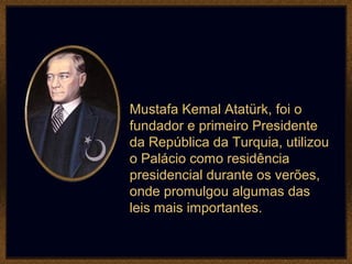 Mustafa Kemal Atatürk, foi o
fundador e primeiro Presidente
da República da Turquia, utilizou
o Palácio como residência
presidencial durante os verões,
onde promulgou algumas das
leis mais importantes.
 