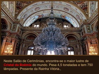 Neste Salão de Cerimônias, encontra-se o maior lustre de
Cristal da Boêmia do mundo. Pesa 4,5 toneladas e tem 750
lâmpadas. Presente da Rainha Vitória.,
 