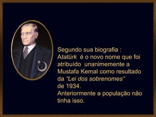 Segundo sua biografia :
Atatürk é o novo nome que foi
atribuído unanimemente a
Mustafa Kemal como resultado
da “Lei dos sobrenomes”
de 1934.
Anteriormente a população não
tinha isso.
 