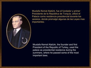 Mustafa Kemal Atatürk, fue el fundador y primer
Presidente de la República de Turquía, utilizó el
Palacio como residencia presidencial durante los
veranos, donde promulgó algunas de las Leyes mas
importantes.
Mustafa Kemal Atatürk, the founder and first
President of the Republic of Turkey, used the
palace as presidential residence during the
summers, where he passed some of the most
important laws.
 