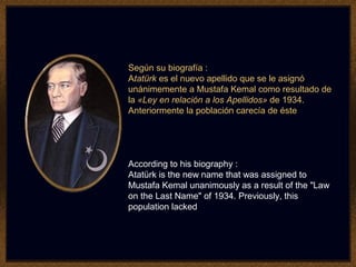 Según su biografía :
Atatürk es el nuevo apellido que se le asignó
unánimemente a Mustafa Kemal como resultado de
la «Ley en relación a los Apellidos» de 1934.
Anteriormente la población carecía de éste
According to his biography :
Atatürk is the new name that was assigned to
Mustafa Kemal unanimously as a result of the "Law
on the Last Name" of 1934. Previously, this
population lacked
 