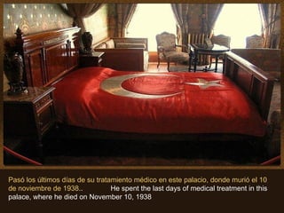 Pasó los últimos días de su tratamiento médico en este palacio, donde murió el 10
de noviembre de 1938.. He spent the last days of medical treatment in this
palace, where he died on November 10, 1938
 