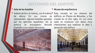 SECCIONES DEL EDIFICIO
• Sala de las batallas
• Galería de 60 x 6 metros, con 8 metros
de altura. En sus muros se
representan algunas batallas ganadas
por los ejércitos españoles. De la
pintura se encargaron Niccolò
Granello y sus medio hermanos.
• Museo de arquitectura
• Está situado en los sótanos del
edificio, en Planta de Bóvedas, y fue
creado en el año 1963. En sus once
salas se muestran con datos muy
interesantes que explican la idea y
gestación del edificio.
PERSPECTIVA CONCENTREA SALA DE BATALLAS DEL MONASTERIO PERSPECTIVA CONCENTREA MUSEO DE ARQUITECTURA DEL MONASTERIO
 
