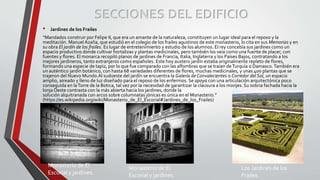 SECCIONES DEL EDIFICIO
• Jardines de los Frailes
“Mandados construir por Felipe II, que era un amante de la naturaleza, constituyen un lugar ideal para el reposo y la
meditación. Manuel Azaña, que estudió en el colegio de los frailes agustinos de este monasterio, lo cita en sus Memorias y en
su obra El jardín de los frailes. Es lugar de entretenimiento y estudio de los alumnos. El rey concebía sus jardines como un
espacio productivo donde cultivar hortalizas y plantas medicinales, pero también los veía como una fuente de placer, con
fuentes y flores. El monarca recopiló planos de jardines de Francia, Italia, Inglaterra y los Países Bajos, contratando a los
mejores jardineros, tanto extranjeros como españoles. Este hoy austero jardín estaba originalmente repleto de flores,
formando una especie de tapiz, por lo que fue comparado con las alfombras que se traían de Turquía o Damasco.También era
un auténtico jardín botánico, con hasta 68 variedades diferentes de flores, muchas medicinales, y unas 400 plantas que se
trajeron del Nuevo Mundo.Al sudoeste del jardín se encuentra la Galería de Convalecientes o Corredor del Sol, un espacio
amplio, aireado y lleno de luz diseñado para el reposo de los enfermos. Se apoya con una articulación arquitectónica poco
conseguida en laTorre de la Botica, tal vez por la necesidad de garantizar la clausura a los monjes. Su sobria fachada hacia la
lonja Oeste contrasta con la más abierta hacia los jardines, donde la
solución alquitranada con arcos sobre columnatas jónicas es única en el Monasterio.”
(https://es.wikipedia.org/wiki/Monasterio_de_El_Escorial#Jardines_de_los_Frailes)
Monasterio de El
Escorial y jardines.
Monasterio de El
Escorial y jardines.
Los Jardines de los
Frailes
 