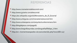 REFERENCIAS
• http://www.monasteriodelescorial.com/
• http://www.guiarte.com/elescorial/
• https://es.wikipedia.org/wiki/Monasterio_de_El_Escorial
• http://www.arteguias.com/monasterio/escorial.htm
• http://www.arteespana.com/arquitecturaherreriana.htm
• http://blogdejesus.com/page/6/
• http://www.biografiasyvidas.com/biografia/f/felipe_ii.htm
• http://xn--momentosespaoles-iub.es/contenido.php?recordID=227
 