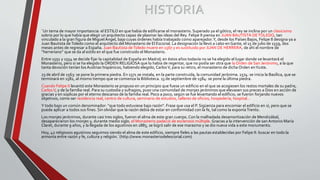 HISTORIA
¨Un tema de mayor importancia: el ESTILO en que había de edificarse el monasterio. Superado ya el gótico, el rey se inclina por un clasicismo
sobrio por lo que había que elegir un arquitecto capaz de plasmar las ideas del Rey. Felipe II piensa en JUAN BAUTISTA DETOLEDO, tan
vinculado a la gran figura de Miguel Ángel, bajo cuyas órdenes había trabajado como aparejador.Y, desde los Países Bajos, Felipe II designa ya a
Juan Bautista deToledo como el arquitecto del Monasterio de El Escorial. La designación la llevó a cabo en Gante, el 15 de julio de 1559, dos
meses antes de regresar a España. Juan Bautista deToledo muere en 1567 y es sustituido por JUAN DE HERRERA, de ahí el nombre de
“herreriano” que se da al estilo en el que fue construido el Monasterio.
Entre 1551 y 1554 se decide fijar la capitalidad de España en Madrid; en éstos años todavía no se ha elegido el lugar donde se levantará el
Monasterio, pero sí se ha elegido la ORDEN RELIGIOSA que lo había de regentar, que no podía ser otra que la Orden de San Jerónimo, a la que
tanta devoción tenían losAustrias hispánicos, habiendo elegido, CarlosV, para su retiro, el monasterio de dicha Orden enYuste.
23 de abril de 1563: se pone la primera piedra. En 1571 se instala, en la parte construida, la comunidad jerónima. 1574: se inicia la Basílica, que se
terminará en 1582, al mismo tiempo que se comienza la Biblioteca. 13 de septiembre de 1584: se pone la última piedra.
Cuando Felipe II levantó este Monasterio se propuso en un principio que fuese un edificio en el que se acogiesen los restos mortales de su padre,
CarlosV, y de la familia real. Para su custodia y sufragios, puso una comunidad de monjes jerónimos que elevasen sus preces a Dios en acción de
gracias y en súplicas por el eterno descanso de la familia real. Poco a poco, según se fue levantando el edificio, se fueron forjando nuevos
objetivos, como ser residencia real, centro de cultura, seminario de estudios, talleres de oficios, hospedería, hospital…
Y todo bajo un común denominador: “que todo estuviese bajo razón”. Frase que usa el P. Sigüenza para encomiar el edificio en sí, pero que se
puede aplicar a todos sus fines. Sin olvidar que la razón debía de estar en conformidad con la fe, tal como la exponíaTrento.
Los monjes jerónimos, durante casi tres siglos, fueron el alma de este gran cuerpo. Con la malhadada desamortización de Mendizábal,
desaparecieron los monjes y, durante medio siglo, el Monasterio padeció de esclerosis múltiple. Gracias a la intervención de san Antonio María
Claret, durante 9 años, y la llegada de los agustinos en 1885, se logró salir de ese marasmo y se dio nueva vida a este monumento.
Hoy, 42 religiosos agustinos seguimos siendo el alma de este edificio, siempre fieles a las pautas establecidas por Felipe II: buscar en todo la
armonía entre razón y fe, cultura y religión.¨(http://www.monasteriodelescorial.com)
 