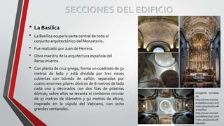SECCIONES DEL EDIFICIO
• La Basílica
• La Basílica ocupa la parte central de todo el
conjunto arquitectónico del Monasterio.
• Fue realizado por Juan de Herrera.
• Obra maestra de la arquitectura española del
Renacimiento.
• Con planta de cruz griega, forma un cuadrado de 50
metros de lado y está dividida por tres naves
cubiertas con bóveda de cañón, separadas por
cuatro enormes pilares dóricos de 8 metros de lado
cada uno y decorados con dos filas de pilastras
dóricas; sobre ellos se levanta el cimborrio circular
de 17 metros de diámetro y 92 metros de altura,
inspirado en la cúpula del Vaticano, con ocho
grandes ventanales.
Imagenes tomadas
de:
http://www.monast
eriodelescorial.com/
index.php/basilica#l
a-basílica
http://www.monast
eriodelescorial.com/
index.php/basilica#
bóvedas
 