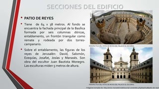 • PATIO DE REYES
• Tiene de 64 x 38 metros. Al fondo se
encuentra la fachada principal de la Basílica
formada por seis columnas dóricas,
entablamento, un frontón triangular como
remate y rodeada por dos torres-
campanario.
• Sobre el entablamento, las figuras de los
reyes de Jerusalén: David, Salomón,
Ezequías, Josafat, Josías y Manasés. Son
obra del escultor Juan Bautista Monegro.
Las esculturas miden 5 metros de altura.
SECCIONES DEL EDIFICIO
Imágenes tomadas de: http://www.monasteriodelescorial.com/index.php/basilica#patio-de-reyes
PERSPECTIVA DEL PATIO DE REYES DEL PALACIO EL ESCORIAL
PERSPECTIVA DEL PATIO DE REYES DEL PALACIO EL ESCORIAL
 