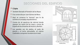 • Cripta
• También llamado el Panteón de los Reyes
• Fue construida por Juan Gómez de Mora.
• Aquí se conserva la "escoria" que le da
nombre al complejo arquitectónico.
• Consta de 26 sepulcros de mármol donde
reposan los restos de los reyes y reinas de
España de las dinastías de Austria y Borbón.
• Las paredes son de piedra, el suelo de
granito y el techo abovedado; 16 metros
cuadrados componen la estancia en total.
SECCIONES DEL EDIFICIO
 