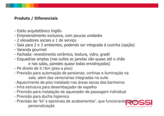 Produto / Diferenciais
- Estilo arquitetônico Inglês
- Empreendimento exclusivo, com poucas unidades
- 2 elevadores sociais e 1 de serviço
- Sala para 2 e 3 ambientes, podendo ser integrada à cozinha (opção)
- Varanda gourmet
- Fachada: revestimento cerâmico, textura, vidro, gradil
- Esquadrias amplas (nas suítes as janelas vão quase até o chão- Esquadrias amplas (nas suítes as janelas vão quase até o chão
e nas salas, paredes quase todas envidraçadas)
- Pé direito de 3,16m (piso a piso)
- Previsão para automação de persianas, cortinas e iluminação na
sala, alem das venezianas integradas na suite
- Aquecimento de piso instalado nas áreas secas dos banheiros
- Infra estrutura para desembaçador de espelho
- Previsão para instalação de aquecedor de passagem individual
- Previsão para ducha higienica
- Previsão de “kitᠯs opcionais de acabamentos”, que funcionarão como
personalização
 