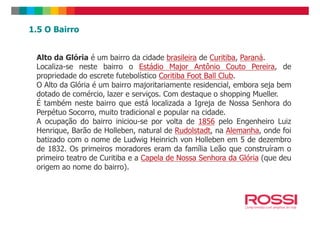 1.5 O Bairro
Alto da Glória é um bairro da cidade brasileira de Curitiba, Paraná.
Localiza-se neste bairro o Estádio Major Antônio Couto Pereira, de
propriedade do escrete futebolístico Coritiba Foot Ball Club.
O Alto da Glória é um bairro majoritariamente residencial, embora seja bem
dotado de comércio, lazer e serviços. Com destaque o shopping Mueller.
É também neste bairro que está localizada a Igreja de Nossa Senhora do
Perpétuo Socorro, muito tradicional e popular na cidade.Perpétuo Socorro, muito tradicional e popular na cidade.
A ocupação do bairro iniciou-se por volta de 1856 pelo Engenheiro Luiz
Henrique, Barão de Holleben, natural de Rudolstadt, na Alemanha, onde foi
batizado com o nome de Ludwig Heinrich von Holleben em 5 de dezembro
de 1832. Os primeiros moradores eram da família Leão que construíram o
primeiro teatro de Curitiba e a Capela de Nossa Senhora da Glória (que deu
origem ao nome do bairro).
 