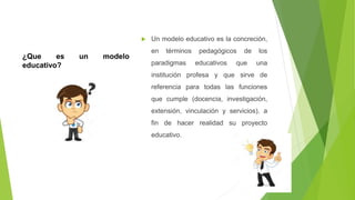¿Que es un modelo
educativo?
 Un modelo educativo es la concreción,
en términos pedagógicos de los
paradigmas educativos que una
institución profesa y que sirve de
referencia para todas las funciones
que cumple (docencia, investigación,
extensión, vinculación y servicios), a
fin de hacer realidad su proyecto
educativo.
 