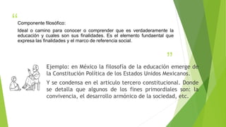 “
”Ejemplo: en México la filosofía de la educación emerge de
la Constitución Política de los Estados Unidos Mexicanos.
Y se condensa en el articulo tercero constitucional. Donde
se detalla que algunos de los fines primordiales son: la
convivencia, el desarrollo armónico de la sociedad, etc.
Componente filosófico:
Ideal o camino para conocer o comprender que es verdaderamente la
educación y cuales son sus finalidades. Es el elemento fundaental que
expresa las finalidades y el marco de referencia social.
 