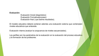 Evaluación:
Evaluación Inicial (diagnóstico)
Evaluación Formativa(proceso)
Evaluación final ( que estime resultados).
El modelo educativo deberá contener además una evaluación externa que contemplan
niveles educativos que antecede.
Evaluación interna (evaluar la congruencia de niveles secuenciados).
Los perfiles son los parámetros de la evaluación en la evaluación del proceso educativo
y la formación de los profesores.
 