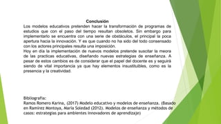 Conclusión
Los modelos educativos pretenden hacer la transformación de programas de
estudios que con el paso del tiempo resultan obsoletos. Sin embargo para
implementarlo se encuentra con una serie de obstáculos, el principal la poca
apertura hacia la innovación. Y es que cuando no ha sido del todo consensado
con los actores principales resulta una imposición.
Hoy en día la implementación de nuevos modelos pretende suscitar la meora
de las practicas educativas, diseñando nuevas estrategias de enseñanza. A
pesar de estos cambios es de considerar que el papel del docente es y seguirá
siendo de vital importancia ya que hay elementos insustituibles, como es la
presencia y la creatividad.
Bibliografia:
Ramos Romero Karina, (2017) Modelo educativo y modelos de enseñanza. (Basado
en Ramírez Montoya, María Soledad (2012). Modelos de enseñanza y métodos de
casos: estrategias para ambientes innovadores de aprendizaje)
 