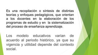 Es una recopilación o síntesis de distintas
teorías y enfoques pedagógicos, que orientan
a los docentes en la elaboración de los
programas de estudio y en la sistematización
del proceso de enseñanza aprendizaje.
Los modelo educativos varían de
acuerdo al periodo histórico, ya que su
vigencia y utilidad depende del contexto
social.
 