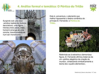 História da Cultura e das Artes / 11.º ano
Referindo-se à estranha e demoníaca
figura, D. Fernando afirmou tratar-se de
um «pórtico alegórico da criação do
mundo», sintetizando simbolicamente a
teoria dos «quatro elementos».
Este é, porventura, o elemento que
melhor representa o ideário romântico do
príncipe D. Fernando: o Pórtico do
Tritão.
Surgindo sob uma bow-
-window repleta de motivos
decorativos, uma figura
híbrida (meio peixe, meio
homem) emerge de uma
concha, transformando-se
num ser monstruoso.
4. Análise formal e temática: O Pórtico do Tritão
 