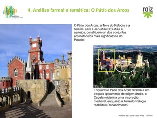 História da Cultura e das Artes / 11.º ano
Enquanto o Pátio dos Arcos recorre a um
traçado tipicamente de origem árabe, a
Capela evidencia uma inspiração
medieval, enquanto a Torre do Relógio
reabilita o Renascimento.
O Pátio dos Arcos, a Torre do Relógio e a
Capela, com o coruchéu revestido a
azulejos, constituem um dos conjuntos
arquitetónicos mais significativos do
Palácio.
4. Análise formal e temática: O Pátio dos Arcos
 