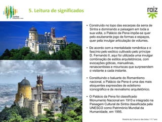 História da Cultura e das Artes / 11.º ano
▪ De acordo com a mentalidade romântica e o
fascínio pelo exótico cultivado pelo príncipe
D. Fernando II, aqui foi utilizada uma invulgar
combinação de estilos arquitetónicos, com
evocações góticas, manuelinas,
renascentistas e mouriscas que surpreendem
o visitante a cada instante.
▪ Construído no topo das escarpas da serra de
Sintra e dominando a paisagem em toda a
sua volta, o Palácio da Pena impõe-se quer
pelo exuberante jogo de formas e espaços,
quer pela invulgar articulação de volumes.
▪ O Palácio da Pena foi classificado
Monumento Nacional em 1910 e integrado na
Paisagem Cultural de Sintra classificada pela
UNESCO como Património Mundial da
Humanidade, em 1995.
▪ Constituindo o baluarte do Romantismo
nacional, o Palácio da Pena é uma das mais
eloquentes expressões de ecletismo
iconográfico e de revivalismo arquitetónico.
5. Leitura de significados
 