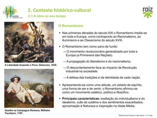 História da Cultura e das Artes / 11.º ano
O Romantismo
 Nas primeiras décadas do século XIX o Romantismo impõe-se
em toda a Europa, como contraponto ao Racionalismo, ao
Iluminismo e ao Classicismo do século XVIII.
→ O movimento revolucionário generalizado por toda a
Europa (a Primavera das Nações).
A Liberdade Guiando o Povo, Delacroix, 1830.
 O Romantismo tem como pano de fundo:
Goethe na Campagna Romana, Wilhelm
Tischbein, 1787.
→ A propagação do liberalismo e do nacionalismo.
→ O descontentamento face ao impacto da Revolução
Industrial na sociedade.
→ A defesa das tradições e da identidade de cada nação.
 Apresentando-se como uma atitude, um estado de espírito,
uma forma de ser e de sentir, o Romantismo afirmou-se
como um movimento estético, político e filosófico.
 Principais características: exaltação do individualismo e do
idealismo, culto do sublime e dos sentimentos exacerbados,
aproximação à Natureza e inspiração na Idade Média.
2.1 A obra no seu tempo
2. Contexto histórico-cultural
 