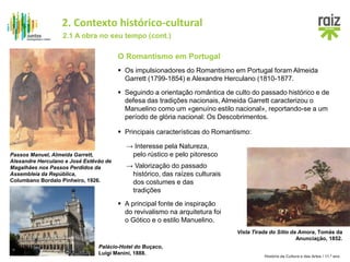 História da Cultura e das Artes / 11.º ano
O Romantismo em Portugal
 Os impulsionadores do Romantismo em Portugal foram Almeida
Garrett (1799-1854) e Alexandre Herculano (1810-1877.
 Principais características do Romantismo:
Passos Manuel, Almeida Garrett,
Alexandre Herculano e José Estêvão de
Magalhães nos Passos Perdidos da
Assembleia da República,
Columbano Bordalo Pinheiro, 1926.
 Seguindo a orientação romântica de culto do passado histórico e de
defesa das tradições nacionais, Almeida Garrett caracterizou o
Manuelino como um «genuíno estilo nacional», reportando-se a um
período de glória nacional: Os Descobrimentos.
Vista Tirada do Sítio da Amora, Tomás da
Anunciação, 1852.
→ Interesse pela Natureza,
pelo rústico e pelo pitoresco
→ Valorização do passado
histórico, das raízes culturais
dos costumes e das
tradições
 A principal fonte de inspiração
do revivalismo na arquitetura foi
o Gótico e o estilo Manuelino.
Palácio-Hotel do Buçaco,
Luigi Manini, 1888.
2.1 A obra no seu tempo (cont.)
2. Contexto histórico-cultural
 