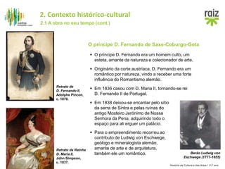 História da Cultura e das Artes / 11.º ano
O príncipe D. Fernando de Saxe-Coburgo-Gota
 O príncipe D. Fernando era um homem culto, um
esteta, amante da natureza e colecionador de arte.
Retrato de
D. Fernando II,
Adolphe Pincon,
c. 1870.
 Originário da corte austríaca, D. Fernando era um
romântico por natureza, vindo a receber uma forte
influência do Romantismo alemão.
Retrato da Rainha
D. Maria II,
John Simpson,
c. 1837.
 Em 1836 casou com D. Maria II, tornando-se rei
D. Fernando II de Portugal.
Barão Ludwig von
Eschwege (1777-1855)
 Em 1838 deixou-se encantar pelo sítio
da serra de Sintra e pelas ruínas do
antigo Mosteiro Jerónimo de Nossa
Senhora da Pena, adquirindo todo o
espaço para ali erguer um palácio.
 Para o empreendimento recorreu ao
contributo de Ludwig von Eschwege,
geólogo e mineralogista alemão,
amante de arte e de arquitetura,
também ele um romântico.
2.1 A obra no seu tempo (cont.)
2. Contexto histórico-cultural
 