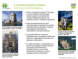 História da Cultura e das Artes / 11.º ano
 Estes empreendimentos de clara
inspiração gótica respondiam ao espírito
romântico pelo seu ecletismo, exotismo,
extravagância e afirmação do
individualismo dos seus mentores.
 Para a conceção do projeto D. Fernando
recorreu ao Barão von Eschwege,
homem viajado e conhecedor dos
castelos fantasiosos erguidos nas
margens do Reno, na Baviera, Alemanha.
Castelo de Neuschwanstein,
E. Riedel e G. Dollmann,
Baviera, 1869-1884.
Castelo de Hohenschwangan,
Domenico Quaglio, Baviera,
1833-1837.
Torre de Belém, Francisco Arruda e
Diogo Boitaca, Lisboa, 1514-1520.
Janela do Capítulo, Diogo de
Arruda, Convento de Cristo,
Tomar, 1510-1513.
 A principal influência e fonte de
inspiração para a conceção do Palácio da
Pena foi o medievalismo nacional e, em
particular, o Manuelino.
 O «estilo manuelino» correspondia a um
período de exaltação nacional expresso
na epopeia quinhentista d’Os
Descobrimentos e o que melhor
representava a História e a cultura
nacionais (valores românticos).
2.2 As fontes e influências históricas
2. Contexto histórico-cultural
 