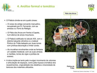 História da Cultura e das Artes / 11.º ano
 A obra impõe-se tanto pelo invulgar movimento de volumes
e articulação de espaços, como pela riqueza cromática dos
revestimentos, originalidade dos detalhes e diversidade de
texturas dos materiais utilizados.
 O Palácio divide-se em quatro áreas:
→ O corpo do antigo convento manuelino,
recuperado por D. Fernando, com as
ameias e a Torre do Relógio.
→ O Pátio dos Arcos em frente à Capela,
num elenco de arcos mouriscos.
→ O Palácio edificado no século XIX, com o
distinto baluarte cilíndrico e o notável
Pórtico do Tritão ladeado por duas torres
com profusa decoração a imitar corais.
→ As muralhas envolventes onde se fantasia
um castelo medieval, com as suas ameias
e merlões, torres de vigia e portões de
acesso.
Pátio dos Arcos
Pórtico do
Tritão
4. Análise formal e temática
 
