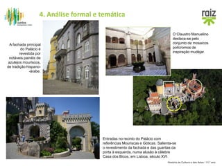 História da Cultura e das Artes / 11.º ano
A fachada principal
do Palácio é
revestida por
notáveis painéis de
azulejos mouriscos,
de tradição hispano-
-árabe.
Entradas no recinto do Palácio com
referências Mouriscas e Góticas. Salienta-se
o revestimento da fachada e das guaritas da
porta à esquerda, numa alusão à célebre
Casa dos Bicos, em Lisboa, século XVI.
O Claustro Manuelino
destaca-se pelo
conjunto de mosaicos
polícromos de
inspiração mudéjar.
4. Análise formal e temática
 