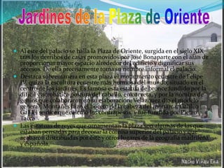 Al este del palacio se halla la Plaza de Oriente, surgida en el siglo XIX tras los derribos de casas promovidos por José Bonaparte con el afán de proporcionar mayor espacio alrededor del edificio y dignificar sus accesos. De ella precisamente toma su nombre informal el palacio.Destaca sobremanera en esta plaza el monumento ecuestre de Felipe IV, quizá la escultura ecuestre más hermosa del mundo, situado en el centro de los jardines. Es famosa esta estatua de bronce fundido por la dífícil y acrobática postura del caballo, en corveta, y por la nómina de genios que colaboraron en su elaboración: Velázquez dio el modelo general, Montañés hizo el boceto de la cabeza del monarca, Galileo Galilei se dice que calculó los contrapesos, y fue fundida por Pietro Tacca. Las estatuas de reyes que ornamentan la plaza son algunas de las que estaban pensadas para decorar la cornisa superior del palacio y que acabaron distribuidas por éste y otros lugares de la geografía madrileña y española,Jardines de la Plaza de Oriente