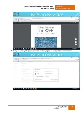 UNIVERSIDAD NACIONAL DE CHIMBORAZO
INFORMÁTICA TICS
UNIDADIII
INTERNET Y SERVICIOS
ApellidoyNombre
Carrera …………………
11
18. Configure sunavegadorparaque al iniciarse abra 3 páginasde suinterésde formaautomática.
 