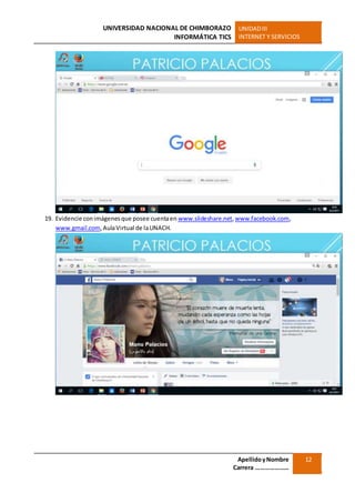 UNIVERSIDAD NACIONAL DE CHIMBORAZO
INFORMÁTICA TICS
UNIDADIII
INTERNET Y SERVICIOS
ApellidoyNombre
Carrera …………………
12
19. Evidencie conimágenesque posee cuentaen www.slideshare.net,www.facebook.com,
www.gmail.com,AulaVirtual de laUNACH.
 