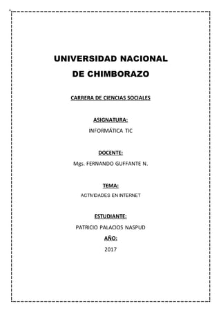 UNIVERSIDAD NACIONAL
DE CHIMBORAZO
CARRERA DE CIENCIAS SOCIALES
ASIGNATURA:
INFORMÁTICA TIC
DOCENTE:
Mgs. FERNANDO GUFFANTE N.
TEMA:
ACTIVIDADES EN INTERNET
ESTUDIANTE:
PATRICIO PALACIOS NASPUD
AÑO:
2017
 