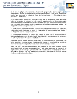 En la tercera página encontraremos el contenido programático de la asignatura de
Matemáticas I con las habilidades a desarrollar a desarrollar por los alumnos, además del
archivo que contenga el programa oficial de la asignatura. == Está página estará
bloqueada a la edición==

En la cuarta página servirá para las aportaciones que los estudiantes vayan realizando
sobre los temas que se coloquen en está iniciando la participación del docente con algún
video de referencia para los temas de esta unidad al igual que archivos donde encuentren
mas información de sobre los temas. == Está página no esta bloqueada a la edición y en
ella podrán realizar sus aportaciones.==

La quinta página contendrá las tareas a realizar por parte de los alumnos y la suban a la
WIKI o bien que la entreguen en clase. == Está página no esta bloqueada a la edición y
en ella podrán realizar sus aportaciones==

La ultima página contendrá la rubrica que servirá de base para la evaluación de las
actividades y aportaciones al conocimiento que modificar a sus habilidades de desarrollo.
== Está página estará bloqueada a la edición.==

Esperando que los jóvenes tengan la oportunidad de expresar como van aprendiendo y yo
como docente ir modificando las estrategias de enseñanza de acuerdo a lo que los
alumnos van requiriendo para lograr actualizar la manera en que enseño

Nota: Esta WIKI que tiene características muy similares al blog, esta diseñado para el
próximo semestre ya que el actual ya termino y solo resta la semana de exámenes de
regularización, es por eso que aprovechando está ocasión y curso puedo preparar el inicio
del próximo semestre con este apoyo de nuevas tecnologías esperando que el alumno
pierda en miedo a las matemáticas.




                                           3
 