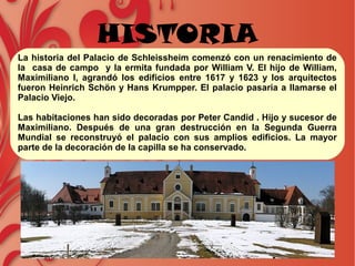 HISTORIA
La historia del Palacio de Schleissheim comenzó con un renacimiento de
la casa de campo y la ermita fundada por William V. El hijo de William,
Maximiliano I, agrandó los edificios entre 1617 y 1623 y los arquitectos
fueron Heinrich Schön y Hans Krumpper. El palacio pasaria a llamarse el
Palacio Viejo.
Las habitaciones han sido decoradas por Peter Candid . Hijo y sucesor de
Maximiliano. Después de una gran destrucción en la Segunda Guerra
Mundial se reconstruyó el palacio con sus amplios edificios. La mayor
parte de la decoración de la capilla se ha conservado.
 