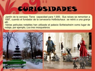 CURIOSIDADES
-Jardín de la cerveza: Tiene capacidad para 1.000. Sus raíces se remontan a
1597, cuando el fundador de la cervecería Hofbräuhaus se retiró a una granja
allí.
-Varias películas notables han utilizado el palacio Schleissheim como lugar de
rodaje, por ejemplo, Los tres mosqueteros.
 