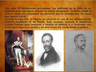 Con sólo 10 habitaciones principales, fue edificado en la cima de un
pequeño tozal aterrazado situado en medio del parque. Federico sentía el
palacio como una propiedad tan personal que lo consideraba "Un lugar
que moriría con él".
Durante el siglo XIX, el Palacio se convirtió en una de las residencias de
Federico Guillermo IV de Prusia. Este monarca contrató al arquitecto
Ludwig Persius para restaurar y ampliar el edificio, y a Ferdinand von
Arnim para mejorar la ciudad y de esta forma, las vistas desde el palacio.
 