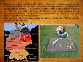 Después de la Segunda Guerra Mundial, el palacio se convirtió en una atracción
turística de la Alemania del Este. Se mantuvo completamente, de acuerdo con
su importancia histórica, y fue abierto al público. Tras la reunificación alemana
en 1990, se hizo realidad el deseo de Federico: sus restos mortales fueron
finalmente trasladados a su palacio y enterrados en una nueva tumba situada
sobre los jardines que él había creado.
En ese mismo año, Sanssouci y sus jardines fueron declarados Patrimonio de la
Humanidad por la Unesco.
 