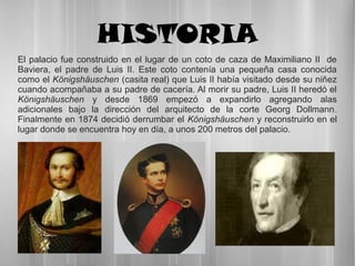 HISTORIA
El palacio fue construido en el lugar de un coto de caza de Maximiliano II de
Baviera, el padre de Luis II. Este coto contenía una pequeña casa conocida
como el Königshäuschen (casita real) que Luis II había visitado desde su niñez
cuando acompañaba a su padre de cacería. Al morir su padre, Luis II heredó el
Königshäuschen y desde 1869 empezó a expandirlo agregando alas
adicionales bajo la dirección del arquitecto de la corte Georg Dollmann.
Finalmente en 1874 decidió derrumbar el Königshäuschen y reconstruirlo en el
lugar donde se encuentra hoy en día, a unos 200 metros del palacio.
 