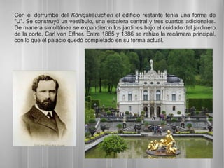 Con el derrumbe del Königshäuschen el edificio restante tenía una forma de
"U". Se construyó un vestíbulo, una escalera central y tres cuartos adicionales.
De manera simultánea se expandieron los jardines bajo el cuidado del jardinero
de la corte, Carl von Effner. Entre 1885 y 1886 se rehizo la recámara principal,
con lo que el palacio quedó completado en su forma actual.
 